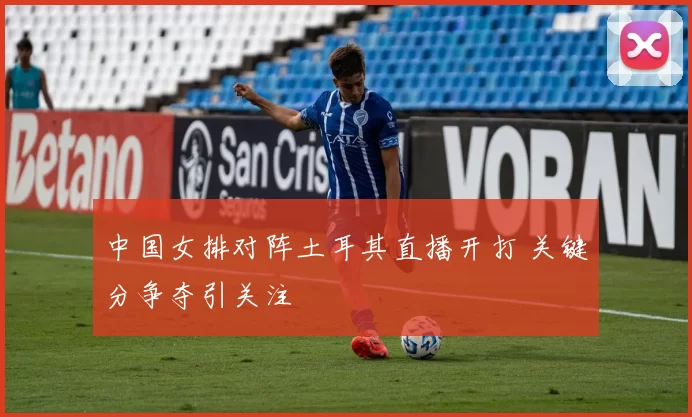 中国女排对阵土耳其直播开打 关键分争夺引关注