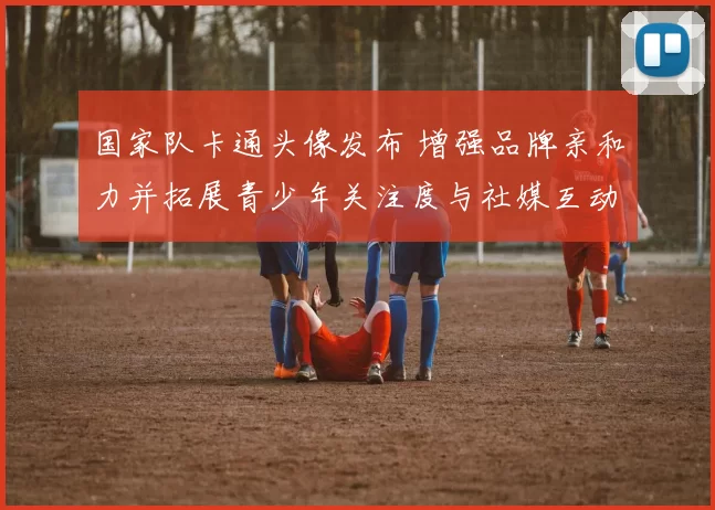 国家队卡通头像发布 增强品牌亲和力并拓展青少年关注度与社媒互动