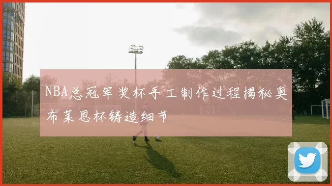 NBA总冠军奖杯手工制作过程揭秘奥布莱恩杯铸造细节