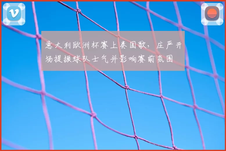 意大利欧洲杯赛上奏国歌,庄严开场提振球队士气并影响赛前氛围