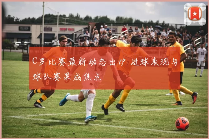 C罗比赛最新动态出炉 进球表现与球队赛果成焦点