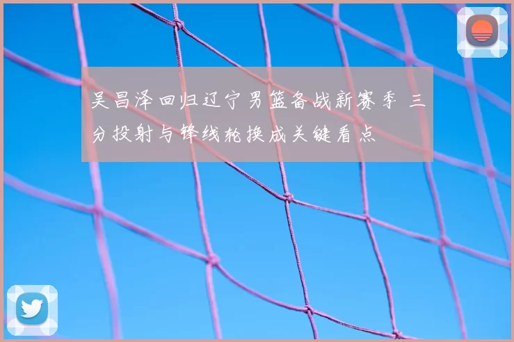 吴昌泽回归辽宁男篮备战新赛季 三分投射与锋线轮换成关键看点