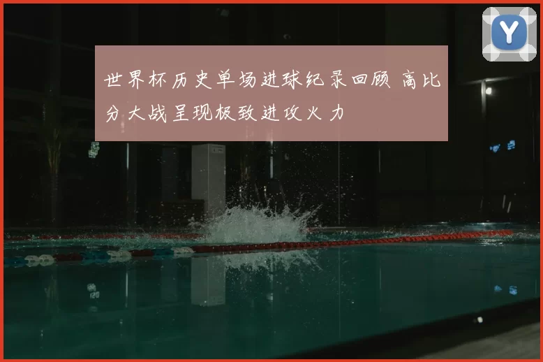 世界杯历史单场进球纪录回顾 高比分大战呈现极致进攻火力