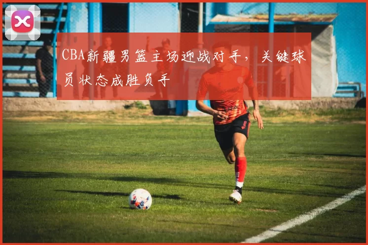 CBA新疆男篮主场迎战对手，关键球员状态成胜负手