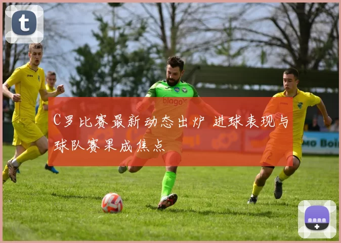 C罗比赛最新动态出炉 进球表现与球队赛果成焦点