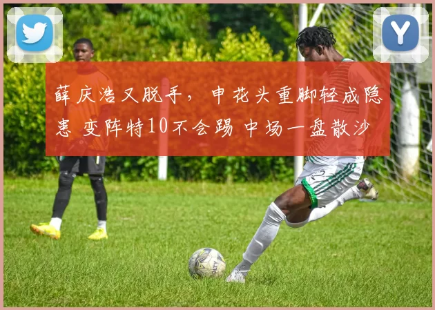 薛庆浩又脱手,申花头重脚轻成隐患 变阵特10不会踢 中场一盘散沙