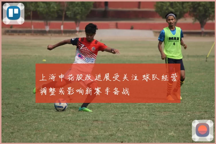 上海申花股改进展受关注 球队经营调整或影响新赛季备战