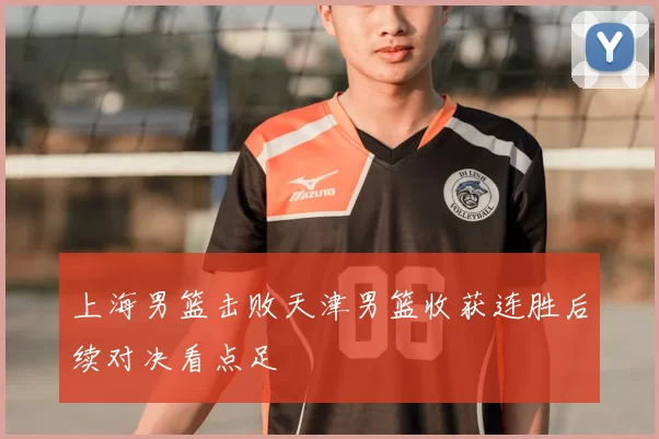 上海男篮击败天津男篮收获连胜后续对决看点足