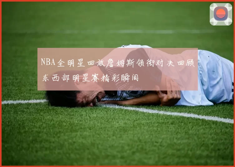 NBA全明星回放詹姆斯领衔对决回顾东西部明星赛精彩瞬间