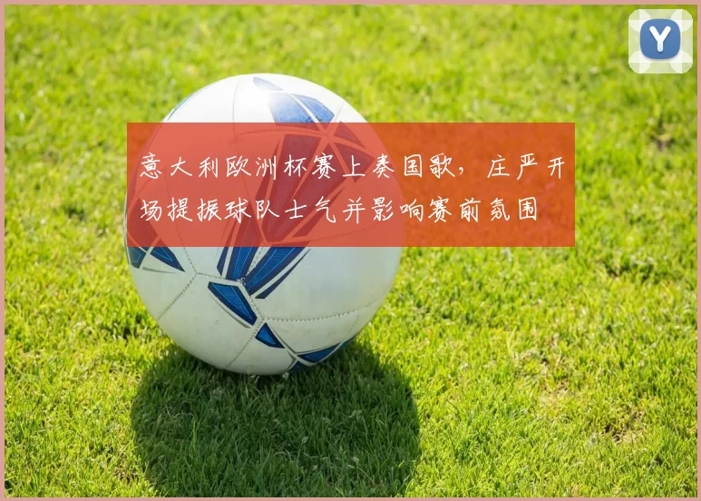 意大利欧洲杯赛上奏国歌,庄严开场提振球队士气并影响赛前氛围