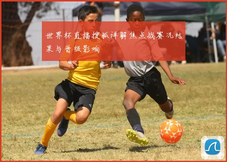 世界杯直播搜狐详解焦点战赛况结果与晋级影响