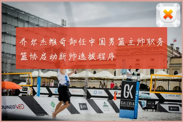 乔尔杰维奇卸任中国男篮主帅职务篮协启动新帅选拔程序