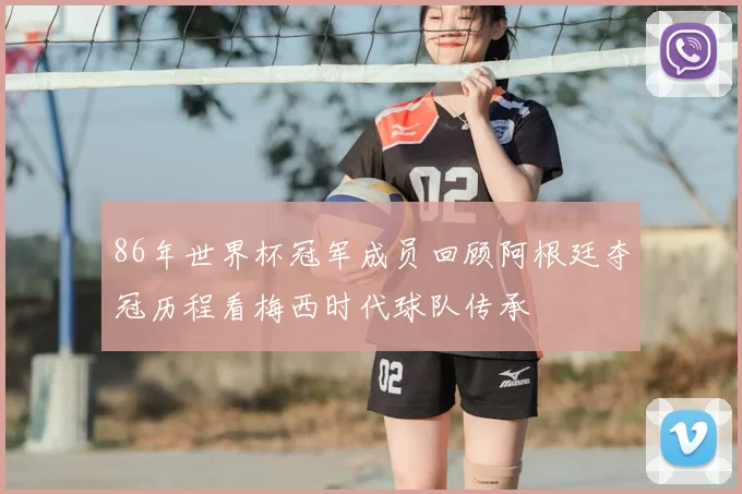 86年世界杯冠军成员回顾阿根廷夺冠历程看梅西时代球队传承