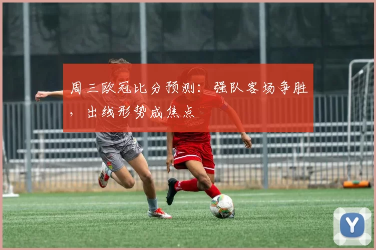 周三欧冠比分预测:强队客场争胜,出线形势成焦点