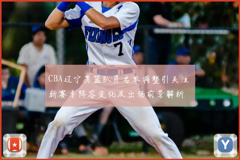 CBA辽宁男篮队员名单调整引关注 新赛季阵容变化及出场前景解析