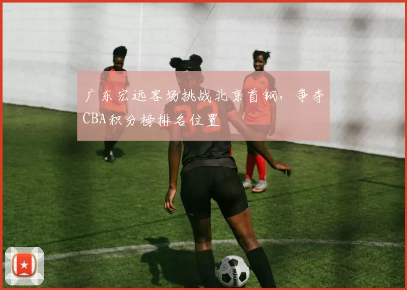 广东宏远客场挑战北京首钢，争夺CBA积分榜排名位置