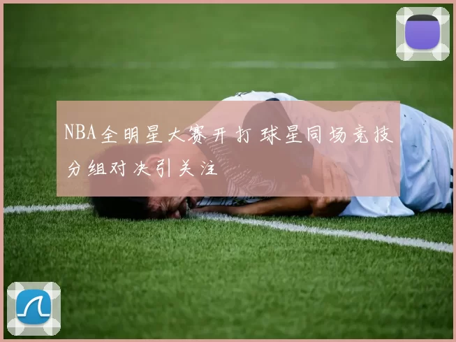 NBA全明星大赛开打 球星同场竞技分组对决引关注