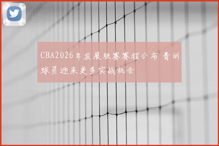 CBA2026年发展联赛赛程公布 青训球员迎来更多实战机会