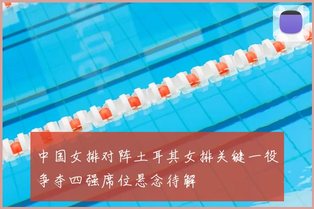 中国女排对阵土耳其女排关键一役争夺四强席位悬念待解