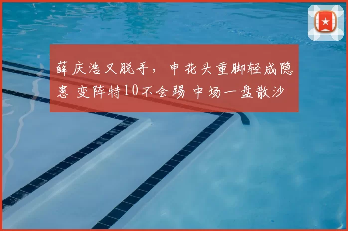 薛庆浩又脱手,申花头重脚轻成隐患 变阵特10不会踢 中场一盘散沙
