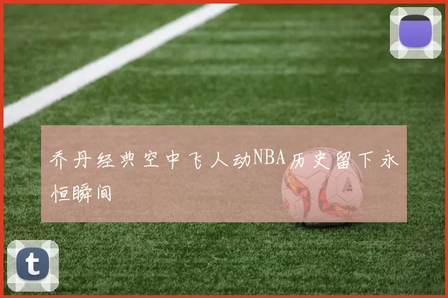 乔丹经典空中飞人动NBA历史留下永恒瞬间