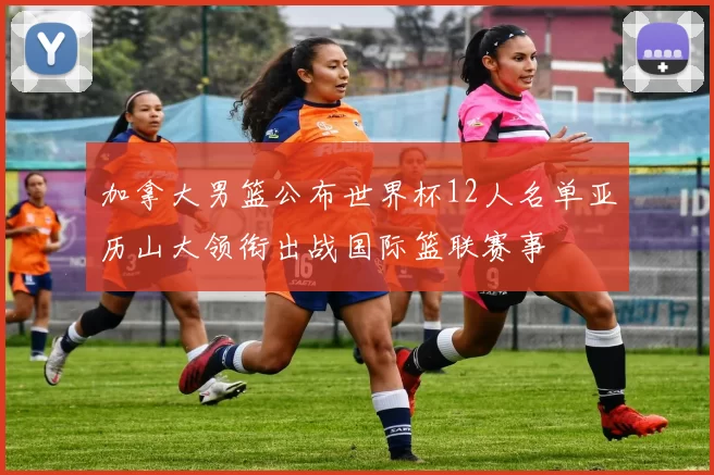 加拿大男篮公布世界杯12人名单亚历山大领衔出战国际篮联赛事