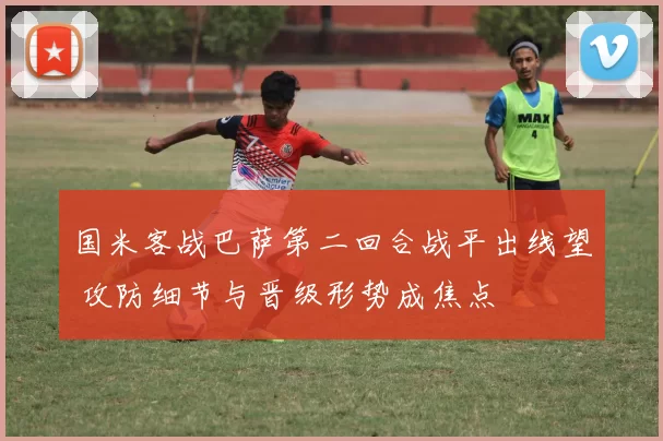 国米客战巴萨第二回合战平出线望 攻防细节与晋级形势成焦点