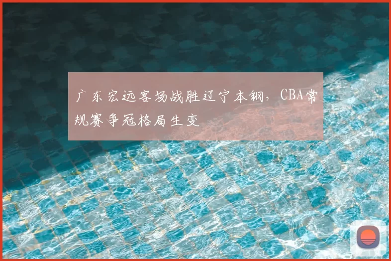 广东宏远客场战胜辽宁本钢，CBA常规赛争冠格局生变