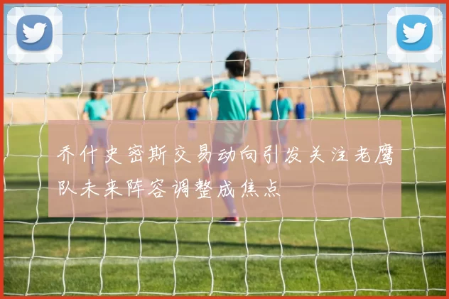 乔什史密斯交易动向引发关注老鹰队未来阵容调整成焦点