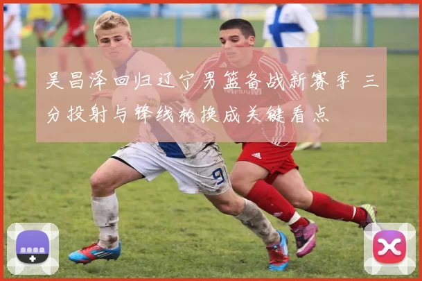 吴昌泽回归辽宁男篮备战新赛季 三分投射与锋线轮换成关键看点