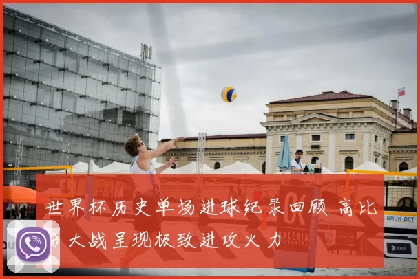 世界杯历史单场进球纪录回顾 高比分大战呈现极致进攻火力