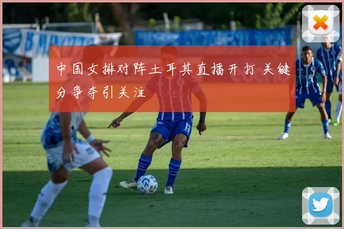 中国女排对阵土耳其直播开打 关键分争夺引关注