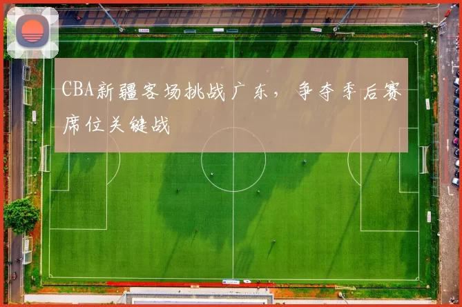 CBA新疆客场挑战广东，争夺季后赛席位关键战