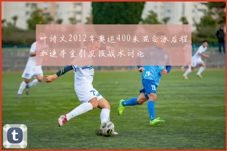 叶诗文2012年奥运400米混合泳后程加速夺金引发技战术讨论