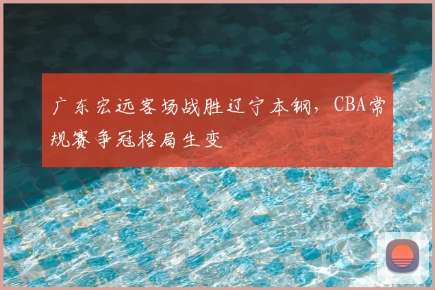 广东宏远客场战胜辽宁本钢，CBA常规赛争冠格局生变