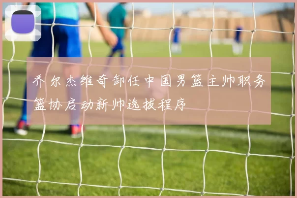 乔尔杰维奇卸任中国男篮主帅职务篮协启动新帅选拔程序