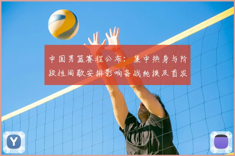 中国男篮赛程公布：集中热身与阶段性间歇安排影响备战轮换及首发考量