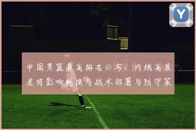 中国男篮身高排名公布，内线高度差将影响轮换与战术部署与防守策略