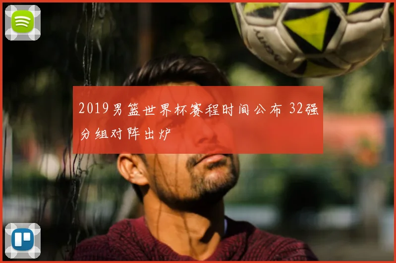 2019男篮世界杯赛程时间公布 32强分组对阵出炉