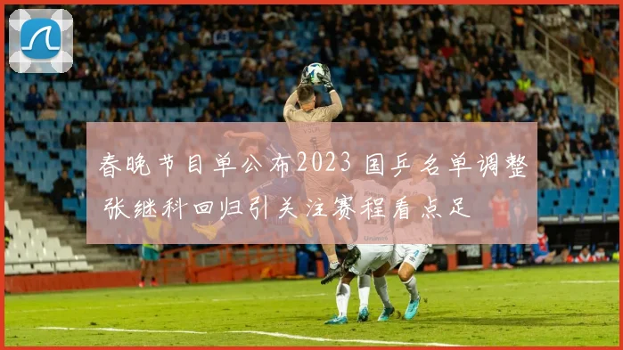 春晚节目单公布2023 国乒名单调整 张继科回归引关注赛程看点足